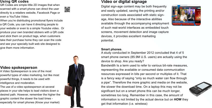 Video or digital signage  Digital sign-age content may be both frequently  and easily updated, saving the printing and/or  construction costs associated with static sign- age, Also because of the interactive abilities  available through the accompanying employment  of such real-world interfaces as embedded touch  screens, movement detection and image capture  devices, it provides excellent marketing  potential. Using QR codes  QR Codes are simple little 2D images that when  scanned with a smart phone can direct the user  directly to a retailers website, Facebook Page or  even a YouTube Video. When youre distributing promotional flyers include  a QR Code, you can have it directing people to  your website or even to a simple Youtube video.  Or  produce your own branded stickers with a QR code  and stick them on product tags, when customers  take their purchase home they can scan the code  and see your specially built web site designed to  give them more information. Video spokesperson A Video Spokesperson is one of the most  powerful types of video marketing, but like most  powerful things, it needs to be used with  intelligence and moderation. The use of a video spokesperson at several  places in your site helps to lead visitors down a  desired path. However, remember the higher the  graphic content the slower the load times -  especially for smart phones (Know your market) Smart phones. A study conducted in September 2012 concluded that 4 of 5  smart phone owners (85.9M U.S. users) are actually using the  device to shop. Are you ready? Bandwidth Is a term used to refer to various bit-rate measures,  representing the available or consumed data communication  resources expressed in bits per second or multiples of it. That  is a fancy way of saying only so much water can flow through  a pipe. Therefore the more graphic and media on the website,  the slower the download time. On a laptop this may not be  significant but on a smart phone this can be much longer,  sometimes too long. Remember in this case, the amount of  information is not limited by the actual device but on HOW they  get that information (i.e. wireless)